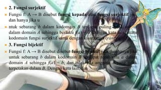    2. Fungsi surjektif
   Fungsi f: A → B disebut fungsi kepada atau fungsi surjektif jika
    dan hanya jika u
   ntuk sebarang b dalam kodomain B terdapat paling tidak satu a
    dalam domain A sehingga berlaku f(a) = b. Dengan kata lain, suatu
    kodomain fungsi surjektif sama dengan kisarannya (range).
   3. Fungsi bijektif
   Fungsi f: A → B disebut disebut fungsi bijektif jika dan hanya jika
    untuk sebarang b dalam kodomain B terdapat tepat satu a dalam
    domain A sehingga f(a) = b, dan tidak ada anggota A yang tidak
    terpetakan dalam B. Dengan kata lain, fun
 