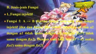 B. Jenis-jenis Fungsi
 1.   Fungsi injektif
 Fungsi    f: A → B disebut fungsi satu-satu atau fungsi
  injektif jika dan hanya jika untuk sebarang a1 dan a2
  dengan a1 tidak sama dengan a2 berlaku f(a1) tidak
  sama dengan f(a2). Dengan kata lain, bila a1 = a2 maka
  f(a1) sama dengan f(a2).
 