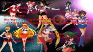 5. Fungsi kuadrat
   Rumus umumnya adalah f(x) = ax” + bx + c, dengan a ≠ 0 dan x € R.
Invers atau Fungsi
Jika fungsi f : A → yang dinyatakan dengan pasangan terurut f = {( a,b) Ӏ
  a ϵ A dan b ϵ B}, maka invers f adalah g: B → yang dinyatakan dengan g
  = {(b,a) l b ϵ B dan a ϵ A}

Syarat Agar Invers Suatu Fungsi Merupakan Fungsi Invers
Fungsi f mempunyai fungsi invers f -1 jika dan hanya jika f merupakan
fungsi (korespondensi satu – satu).
 