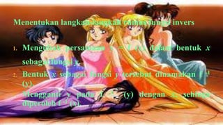 Menentukan langkah-langkah rumus fungsi invers


1.   Mengubah persamaan y = f (x) dalam bentuk x
     sebagai fungsi y.
2.   Bentuk x sebagai fungsi y tersebut dinamakan f -1
     (y).
3.   Mengganti y pada f -1 (y) dengan x, sehinga
     diperoleh f -1 (x).
 