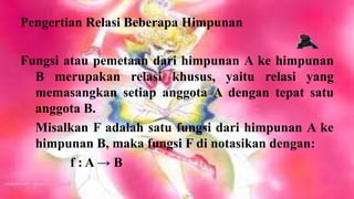 Pengertian Relasi Beberapa Himpunan

Fungsi atau pemetaan dari himpunan A ke himpunan
  B merupakan relasi khusus, yaitu relasi yang
  memasangkan setiap anggota A dengan tepat satu
  anggota B.
  Misalkan F adalah satu fungsi dari himpunan A ke
  himpunan B, maka fungsi F di notasikan dengan:
        f:A→B
 