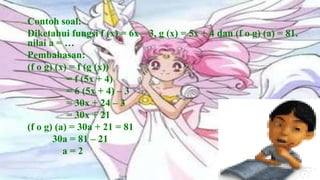 •   Contoh soal:
    Diketahui fungsi f (x) = 6x – 3, g (x) = 5x + 4 dan (f o g) (a) = 81.
    nilai a = …
    Pembahasan:
    (f o g) (x) = f (g (x))
               = f (5x + 4)
               = 6 (5x + 4) – 3
               = 30x + 24 – 3
               = 30x + 21
    (f o g) (a) = 30a + 21 = 81
           30a = 81 – 21
              a=2
 