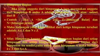  Himpunan Bagian
    Jika setiap anggota dari himpunan A juga merupakan anggota
  dari himpunan B maka A adalah himpunan bagian atau subset
  dari B
 Contoh : Jika A ={bilangan asli}, Z={Bilangan Bulat} dan
  N={bilangan prima}
 Maka hubungan yang dapat dilihat dari ketiga himpunan tersebut
  adalah: A c Z dan N c Z

   Sifat: Himpunan kosong merupakan himpunan bagian dari setiap
    himpunan dan setiap himpunan adalah himpunan bagian dari
    himpunan itu sendiri,yaitu untuk suatu himpunan A maka berlaku
    ǿ c A dan A c A
 