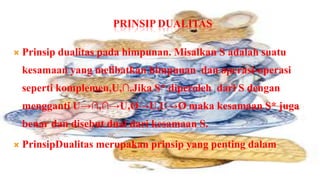 PRINSIP DUALITAS

   Prinsip dualitas pada himpunan. Misalkan S adalah suatu
    kesamaan yang melibatkan himpunan dan operasi-operasi
    seperti komplemen,U,∩.Jika S* diperoleh dari S dengan
    mengganti U→∩,∩→U,Ø→U,U→Ø maka kesamaan S* juga
    benar dan disebut dual dari kesamaan S.
   PrinsipDualitas merupakan prinsip yang penting dalam
 