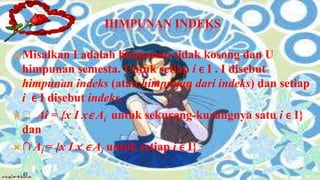 HIMPUNAN INDEKS

 Misalkan   I adalah himpunan tidak kosong dan U
  himpunan semesta. Untuk setiap i ϵ I . I disebut
  himpunan indeks (atau himpunan dari indeks) dan setiap
  i ϵ I disebut indeks.
 ᴜ Ai = {x І x ϵ Ai untuk sekurang-kurangnya satu i ϵ I}
  dan
 ∩ Ai = {x І x ϵ Ai untuk setiap i ϵ I}
 