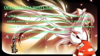 OPERASI PADA HIMPUNAN

   Apabila terdapat 2 himpunan sembarang S dan T dimana keduanya
    adalah subset dari U. Union (gabungan) dari S dan T dilambangkan
    dengan SUT, yang merupakan himpunan yang beranggotakan elemen
    dari S atau dari T. Notasi matematikanya adalah:

   S ᴜ T = { x : x ϵ S atau x ϵ T }
 