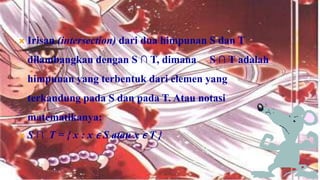    Irisan (intersection) dari dua himpunan S dan T
    dilambangkan dengan S ∩ T, dimana      S ∩ T adalah
    himpunan yang terbentuk dari elemen yang
    terkandung pada S dan pada T. Atau notasi
    matematikanya:
   S ∩ T = { x : x ϵ S atau x ϵ T }
 