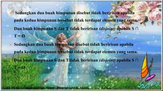 S




       Sedangkan dua buah himpunan disebut tidak beririsan apabila
        pada kedua himpunan tersebut tidak terdapat elemen yang sama.
       Dua buah himpunan S dan T tidak beririsan (disjoint) apabila S ∩
        T=Ø
       Sedangkan dua buah himpunan disebut tidak beririsan apabila
        pada kedua himpunan tersebut tidak terdapat elemen yang sama.
       Dua buah himpunan S dan T tidak beririsan (disjoint) apabila S ∩
        T=Ø
 