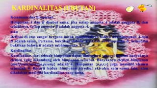 KARDINALITAS (URUTAN)
Kesamaan dua himpunan
Himpunan A dan B disebut sama, jika setiap anggota A adalah anggota B, dan
sebaliknya, setiap anggota B adalah anggota A.
atau
Definisi di atas sangat berguna untuk membuktikan bahwa dua himpunan A dan
B adalah sama. Pertama, buktikan dahulu A adalah subhimpunan B, kemudian
buktikan bahwa B adalah subhimpunan A.
Kardinalitas
Kardinalitas dari sebuah himpunan dapat dimengerti sebagai ukuran banyaknya
elemen yang dikandung oleh himpunan tersebut. Banyaknya elemen himpunan
{apel,jeruk,mangga,pisang} adalah 4. Himpunan {p,q,r,s} juga memiliki elemen
sejumlah 4. Berarti kedua himpunan tersebut ekivalen satu sama lain, atau
dikatakan memiliki kardinalitas yang sama.
 