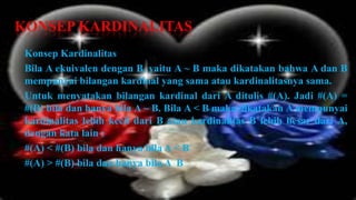KONSEP KARDINALITAS
 Konsep Kardinalitas
 Bila A ekuivalen dengan B, yaitu A ~ B maka dikatakan bahwa A dan B
 mempunyai bilangan kardinal yang sama atau kardinalitasnya sama.
 Untuk menyatakan bilangan kardinal dari A ditulis #(A). Jadi #(A) =
 #(B) bila dan hanya bila A ~ B. Bila A < B maka dikatakan A mempunyai
 kardinalitas lebih kecil dari B atau kardinalitas B lebih besar dari A,
 dengan kata lain :
 #(A) < #(B) bila dan hanya bila A < B
 #(A) > #(B) bila dan hanya bila A B
 