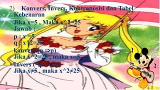 2) Konvers, Invers, Kontraposisi dan Tabel
  Kebenaran
  Jika x=5 , Maka x^2=25
  Jawab :
  p : x =5
  q : x^2=25
  konvers (q ⇒p)
  Jika x^2=25 , maka x=5
  Invers (∼p⇒∼q)
  Jika x≠5 , maka x^2≠25
 