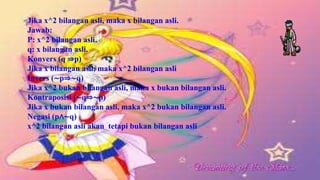 Jika x^2 bilangan asli, maka x bilangan asli.
Jawab:
P: x^2 bilangan asli.
q: x bilangan asli.
Konvers (q ⇒p)
Jika x bilangan asli, maka x^2 bilangan asli
Invers (∼p⇒∼q)
Jika x^2 bukan bilangan asli, maka x bukan bilangan asli.
Kontraposisi (∼q⇒∼p)
Jika x bukan bilangan asli, maka x^2 bukan bilangan asli.
Negasi (p∧∼q)
x^2 bilangan asli akan tetapi bukan bilangan asli
 