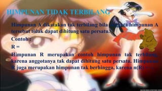 HIMPUNAN TIDAK TERBILANG
 Himpunan A dikatakan tak terbilang bila anggota himpunan A
 tersebut tidak dapat dihitung satu persatu.
 Contoh :
 R=
 Himpunan R merupakan contoh himpunan tak terbilang,
 karena anggotanya tak dapat dihitung satu persatu. Himpunan
 R juga merupakan himpunan tak berhingga, karena n(R) = ~.
 