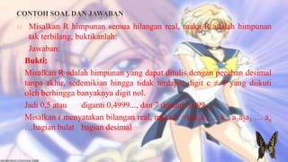 CONTOH SOAL DAN JAWABAN
1)    Misalkan R himpunan semua hilangan real, maka R adalah himpunan
      tak terbilang, buktikanlah:
      Jawaban:
     Bukti:
     Misalkan R adalah himpunan yang dapat ditulis dengan pecahan desimal
     tanpa akhir, sedemikian hingga tidak terdapat digit c ≠ 0 yang diikuti
     oleh berhingga banyaknya digit nol.
     Jadi 0,5 atau    diganti 0,4999..., dan 7 diganti 6,999....
     Misalkan r menyatakan bilangan real, maka: r =k1k2k3 … kn, a1a2a3 … an
     …bagian bulat bagian desimal
 