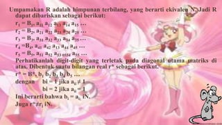 Umpamakan R adalah himpunan terbilang, yang berarti ekivalen N. Jadi R
 dapat dibariskan sebagai berikut:
 r1 = B1, a11 a12 a13 a14 a15 …
 r2 = B2, a21 a22 a23 a24 a25 …
 r3 = B3, a31 a32 a33 a34 a35 …
 r4 =B4, a41 a42 a13 a44 a45 …
 r5 = B5, a51 a52 a53 0554 a55 …
 Perhatikanlah digit-digit yang terletak pada diagonal utama matriks di
 atas. Dibentuk suatu bilangan real r* sebagai berikut.
 r* = B*, b1 b2 b3 b4 b5 …
 dengan bi = 1 jika aii ≠ 1
             bi = 2 jika aii = 1
 Ini berarti bahwa bi = ai; iN.
 Juga r*≠ri iN.
 