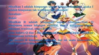 2)Misalkan I adalah himpunan semua bilangan irasional, maka I
  adalah himpunan tak terbilang, buktikanlah!
  Jawaban:
  Bukti:
  Misalkan R adalah himpunan semua bilangan real, Q
  himpunan semua bilangan rasional, dan I himpunan semua
  bilangan rrasional, maka R = QI.
  Jelas bahwa Q dan I dua himpunan yang saling lepas. Misalkan
  I himpunan terbilang.
   Ini berarti R himpunan terbilang, hal ini suatu kontradiksi.
  Jadi haruslah I himpunan tak terbilang.
 