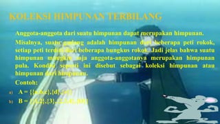 KOLEKSI HIMPUNAN TERBILANG
     Anggota-anggota dari suatu himpunan dapat merupakan himpunan.
     Misalnya, suatu gudang adalah himpunan dari beberapa peti rokok,
     setiap peti terdiri dari beberapa bungkus rokok. Jadi jelas bahwa suatu
     himpunan mungkin saja anggota-anggotanya merupakan himpunan
     pula. Kondisi seperti ini disebut sebagai koleksi himpunan atau
     himpunan dari himpunan.
     Contoh:
a)    A = {{a,b,c},{d},{e}}
b)    B = {{1,2},{3},{2,3,4},{Ø}}
 