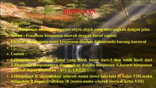 HIMPUNAN
   Pengertian
        Himpunan adalah kumpulan objek-objek yang diterangkan dengan jelas.
   Notasi : Penulisan himpunan diawali dengan huruf capital.
   Elemen atauanggota suatu himpunan dituluis dalamtanda kurung kurawal
   { }.
   Contoh :
   1.Himpunana bilangan bulat yang lebih besar dari-3 dan lebih kecil dari
    3.Jikanama himpunannya dinptasikan dengan himpunan A,berarti himpunan
    tersebut dapat dituliskan : A={-2,-1,0,1,2}
   2,Himpunan B menyatakan seluruh nama siswa laki-laki di kelas VIII,maka
    himpunan B dapat dituliskan :B {nama-nama seluruh siswa di kelas VIII}
 