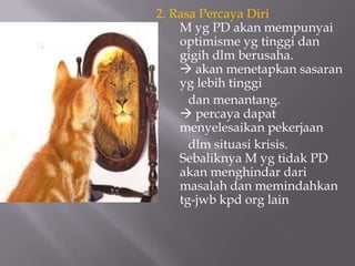 2. Rasa Percaya Diri
    M yg PD akan mempunyai
    optimisme yg tinggi dan
    gigih dlm berusaha.
     akan menetapkan sasaran
    yg lebih tinggi
      dan menantang.
     percaya dapat
    menyelesaikan pekerjaan
      dlm situasi krisis.
    Sebaliknya M yg tidak PD
    akan menghindar dari
    masalah dan memindahkan
    tg-jwb kpd org lain
 