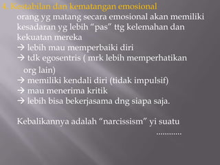 4. Kestabilan dan kematangan emosional
    orang yg matang secara emosional akan memiliki
    kesadaran yg lebih “pas” ttg kelemahan dan
    kekuatan mereka
     lebih mau memperbaiki diri
     tdk egosentris ( mrk lebih memperhatikan
      org lain)
     memiliki kendali diri (tidak impulsif)
     mau menerima kritik
     lebih bisa bekerjasama dng siapa saja.

   Kebalikannya adalah “narcissism” yi suatu
                                      ............
 