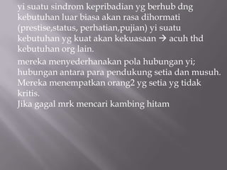 yi suatu sindrom kepribadian yg berhub dng
kebutuhan luar biasa akan rasa dihormati
(prestise,status, perhatian,pujian) yi suatu
kebutuhan yg kuat akan kekuasaan  acuh thd
kebutuhan org lain.
mereka menyederhanakan pola hubungan yi;
hubungan antara para pendukung setia dan musuh.
Mereka menempatkan orang2 yg setia yg tidak
kritis.
Jika gagal mrk mencari kambing hitam
 