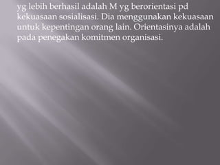 yg lebih berhasil adalah M yg berorientasi pd
kekuasaan sosialisasi. Dia menggunakan kekuasaan
untuk kepentingan orang lain. Orientasinya adalah
pada penegakan komitmen organisasi.
 