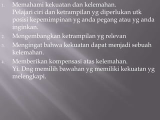 1.   Memahami kekuatan dan kelemahan.
     Pelajari ciri dan ketrampilan yg diperlukan utk
     posisi kepemimpinan yg anda pegang atau yg anda
     inginkan.
2.   Mengembangkan ketrampilan yg relevan
3.   Mengingat bahwa kekuatan dapat menjadi sebuah
     kelemahan.
4.   Memberikan kompensasi atas kelemahan.
     Yi. Dng memilih bawahan yg memiliki kekuatan yg
     melengkapi.
 