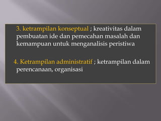 3. ketrampilan konseptual ; kreativitas dalam
pembuatan ide dan pemecahan masalah dan
kemampuan untuk menganalisis peristiwa

4. Ketrampilan administratif ; ketrampilan dalam
 perencanaan, organisasi
 