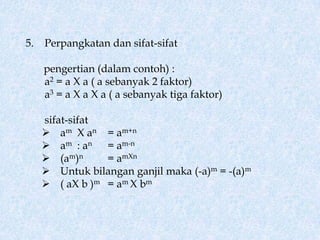 5.   Perpangkatan dan sifat-sifat

     pengertian (dalam contoh) :
     a2 = a X a ( a sebanyak 2 faktor)
     a3 = a X a X a ( a sebanyak tiga faktor)

     sifat-sifat
      am X an = am+n
      am : an = am-n
      (am)n     = amXn
      Untuk bilangan ganjil maka (-a)m = -(a)m
      ( aX b )m = am X bm
 