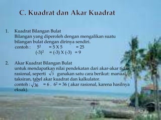 1.   Kuadrat Bilangan Bulat
     Bilangan yang diperoleh dengan mengalikan suatu
     bilangan bulat dengan dirinya sendiri.
     contoh : 52      =5X5         = 25
               (-3)2 = (-3) X (-3) = 9

2.   Akar Kuadrat Bilangan Bulat
     untuk mendapatkan nilai pendekatan dari akar-akar tidak
     rasional, seperti 3 gunakan satu cara berikut: manual,
     taksiran, tabel akar kuadrat dan kalkulator.
     contoh : 36 = 6 . 62 = 36 ( akar rasional, karena hasilnya
     eksak).
 