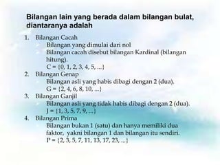 Bilangan lain yang berada dalam bilangan bulat,
diantaranya adalah
1.   Bilangan Cacah
      Bilangan yang dimulai dari nol
      Bilangan cacah disebut bilangan Kardinal (bilangan
         hitung).
         C = 0, 1, 2, 3, 4, 5, ...
2.   Bilangan Genap
      Bilangan asli yang habis dibagi dengan 2 (dua).
         G = 2, 4, 6, 8, 10, ...
3.   Bilangan Ganjil
      Bilangan asli yang tidak habis dibagi dengan 2 (dua).
         J = 1, 3, 5, 7, 9, ...
4.   Bilangan Prima
      Bilangan bukan 1 (satu) dan hanya memiliki dua
         faktor, yakni bilangan 1 dan bilangan itu sendiri.
         P = 2, 3, 5, 7, 11, 13, 17, 23, ...
 