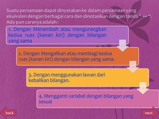 1. Dengan Menambah atau mengurangkan
 kedua ruas (kanan kiri) dengan bilangan
 yang sama

       2. Dengan Mengalikan atau membagi kedua
       ruas (kanan kiri) dengan bilangan yang sama.


           3. Dengan menggunakan lawan dari
           kebalikan bilangan.


                4. Mengganti variabel dengan bilangan yang
                sesuai

back                                                         next
 