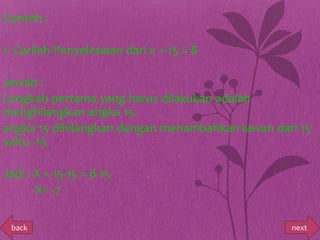 Contoh :

1. Carilah Penyelesaian dari x + 15 = 8

Jawab :
Langkah pertama yang harus dilakukan adalah
menghilangkan angka 15.
angka 15 dihilangkan dengan menambahkan lawan dari 15
yaitu -15.

Jadi : X + 15-15 = 8-15
       X= -7

 back                                            next
 