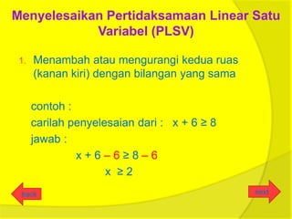 Menyelesaikan Pertidaksamaan Linear Satu
            Variabel (PLSV)

 1.   Menambah atau mengurangi kedua ruas
      (kanan kiri) dengan bilangan yang sama

      contoh :
      carilah penyelesaian dari : x + 6 ≥ 8
      jawab :
               x+6–6≥8–6
                     x ≥2
 back                                          next
 