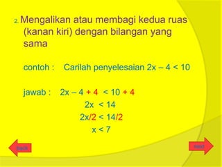 2.   Mengalikan atau membagi kedua ruas
     (kanan kiri) dengan bilangan yang
     sama

     contoh :   Carilah penyelesaian 2x – 4 < 10

     jawab :    2x – 4 + 4 < 10 + 4
                      2x < 14
                     2x/2 < 14/2
                        x<7

back                                               next
 