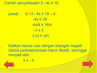 Carilah penyelesaian 3 –4x ≥ 19

  jawab :   -3 +3 - 4x ≥ 19 – 3
                 -4x ≥ 16
                -4x/4 ≥ 16/4
                 -x≥4
                -(-x) ≥ -(4)

  Kalikan kedua ruas dengan bilangan negatif
  (tanda pertidaksamaan harus dibalik, sehingga
  menjadi sbb:
           x≤-4
 back                                        next
 