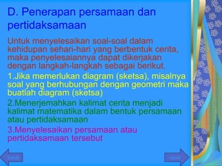 D. Penerapan persamaan dan
pertidaksamaan
Untuk menyelesaikan soal-soal dalam
kehidupan sehari-hari yang berbentuk cerita,
maka penyelesaiannya dapat dikerjakan
dengan langkah-langkah sebagai berikut.
1.Jika memerlukan diagram (sketsa), misalnya
soal yang berhubungan dengan geometri maka
buatlah diagram (sketsa)
2.Menerjemahkan kalimat cerita menjadi
kalimat matematika dalam bentuk persamaan
atau pertidaksamaan
3.Menyelesaikan persamaan atau
pertidaksamaan tersebut

back                                   next
 
