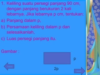 1. Keliling suatu persegi panjang 90 cm,
   dengan panjang berukuran 2 kali
   lebarnya. Jika lebarnya p cm, tentukan:
a) Panjang dalam p,
b) Persamaan keliling dalam p dan
   selesaikanlah,
c) Luas persegi panjang itu.

Gambar :
                                    p
   back
                          2p
                                        next
 