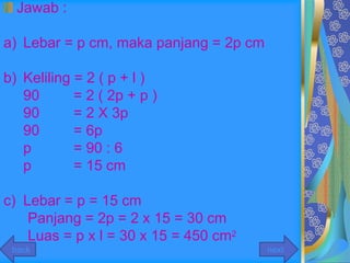 Jawab :

a) Lebar = p cm, maka panjang = 2p cm

b) Keliling = 2 ( p + l )
   90       = 2 ( 2p + p )
   90       = 2 X 3p
   90       = 6p
   p        = 90 : 6
   p        = 15 cm

c) Lebar = p = 15 cm
    Panjang = 2p = 2 x 15 = 30 cm
    Luas = p x l = 30 x 15 = 450 cm2
 back                                   next
 