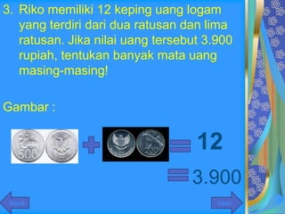 3. Riko memiliki 12 keping uang logam
   yang terdiri dari dua ratusan dan lima
   ratusan. Jika nilai uang tersebut 3.900
   rupiah, tentukan banyak mata uang
   masing-masing!

Gambar :


                                   12
                                  3.900
 back                                  next
 