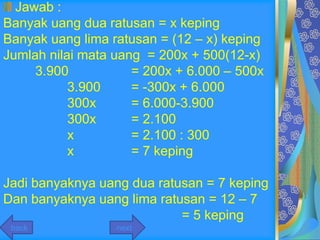 Jawab :
Banyak uang dua ratusan = x keping
Banyak uang lima ratusan = (12 – x) keping
Jumlah nilai mata uang = 200x + 500(12-x)
     3.900           = 200x + 6.000 – 500x
           3.900     = -300x + 6.000
           300x      = 6.000-3.900
           300x      = 2.100
           x         = 2.100 : 300
           x         = 7 keping

Jadi banyaknya uang dua ratusan = 7 keping
Dan banyaknya uang lima ratusan = 12 – 7
                            = 5 keping
 back             next
 