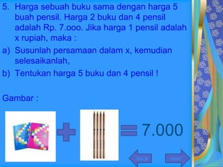 5. Harga sebuah buku sama dengan harga 5
   buah pensil. Harga 2 buku dan 4 pensil
   adalah Rp. 7.ooo. Jika harga 1 pensil adalah
   x rupiah, maka :
a) Susunlah persamaan dalam x, kemudian
   selesaikanlah,
b) Tentukan harga 5 buku dan 4 pensil !

Gambar :



                                   7.000
                                  back    next
 