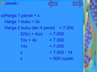 Jawab :                back          next




a)Harga 1 pensil = x
  Harga 1 buku = 5x
  Harga 2 buku dan 4 pensil = 7.000
         2(5x) + 4(x)  = 7.000
         10x + 4x      = 7.000
         14x           = 7.000
         x             = 7.000 : 14
         x             = 500 rupiah
 