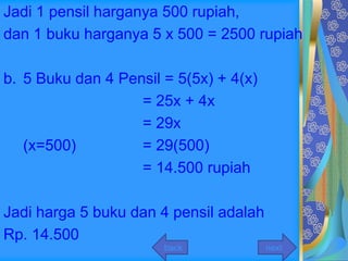 Jadi 1 pensil harganya 500 rupiah,
dan 1 buku harganya 5 x 500 = 2500 rupiah

b. 5 Buku dan 4 Pensil = 5(5x) + 4(x)
                   = 25x + 4x
                   = 29x
   (x=500)         = 29(500)
                   = 14.500 rupiah

Jadi harga 5 buku dan 4 pensil adalah
Rp. 14.500
                       back             next
 