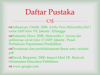 Daftar Pustaka
                 
Adinawan, Cholik. 2006. Seribu Pena Matematika jilid 1
untuk SMP kelas VII. Jakarta : Erlangga
Nuharini, Dewi. 2008. Matematika 1 : konsep dan
aplikasinya untuk kelas VI SMP. Jakarta : Pusat
Perbukuan Pepartemen Pendidikan
Persamaan dan pertidaksamaan linear satu variabel.
pdf
David, Benjamin. 2000. Impact Mart 1B : Resived.
Heinemann Education Publishers
 www.google.com
 