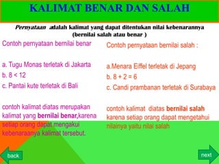 KALIMAT BENAR DAN SALAH
    Pernyataan adalah kalimat yang dapat ditentukan nilai kebenarannya
                          (bernilai salah atau benar )
Contoh pernyataan bernilai benar      Contoh pernyataan bernilai salah :

a. Tugu Monas terletak di Jakarta     a.Menara Eiffel terletak di Jepang
b. 8 < 12                             b. 8 + 2 = 6
c. Pantai kute terletak di Bali       c. Candi prambanan terletak di Surabaya

contoh kalimat diatas merupakan       contoh kalimat diatas bernilai salah
kalimat yang bernilai benar,karena    karena setiap orang dapat mengetahui
setiap orang dapat mengakui           nilainya yaitu nilai salah
kebenaraanya kalimat tersebut.


 back                                                                      next
 