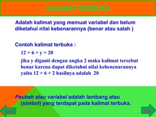 KALIMAT TERBUKA
       Adalah kalimat yang memuat variabel dan belum
       diketahui nilai kebenarannya (benar atau salah )


       Contoh kalimat terbuka :
         12 + 6 + y = 20
         jika y diganti dengan angka 2 maka kalimat tersebut
         benar karena dapat diketahui nilai kebenenarannya
         yaitu 12 + 6 + 2 hasilnya adalah 20



       Peubah atau variabel adalah lambang atau
         (simbol) yang terdapat pada kalimat terbuka.
back                                                           next
 