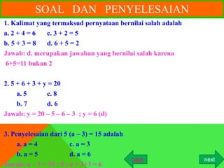 SOAL DAN PENYELESAIAN
1. Kalimat yang termaksud pernyataan bernilai salah adalah
a. 2 + 4 = 6  c. 3 + 2 = 5
b. 5 + 3 = 8  d. 6 + 5 = 2
Jawab: d. merupakan jawaban yang bernilai salah karena
6+5=11 bukan 2

2. 5 + 6 + 3 + y = 20
     a. 5       c. 8
     b. 7       d. 6
Jawab: y = 20 – 5 – 6 – 3 ; y = 6 (d)

3. Penyelesaian dari 5 (a – 3) = 15 adalah
     a. a = 4           c. a = 3
     b. a = 5           d. a = 6
                                             back            next
Jawab: a – 3 = 15 : 5 ; a = 3+3 = 6
 