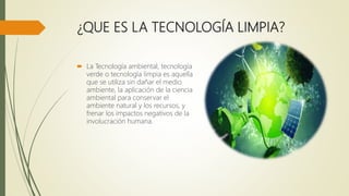 ¿QUE ES LA TECNOLOGÍA LIMPIA?
 La Tecnología ambiental, tecnología
verde o tecnología limpia es aquella
que se utiliza sin dañar el medio
ambiente, la aplicación de la ciencia
ambiental para conservar el
ambiente natural y los recursos, y
frenar los impactos negativos de la
involucración humana.
 