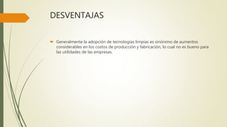 DESVENTAJAS
 Generalmente la adopción de tecnologías limpias es sinónimo de aumentos
considerables en los costos de producción y fabricación, lo cual no es bueno para
las utilidades de las empresas.
 